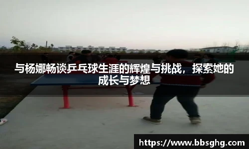 与杨娜畅谈乒乓球生涯的辉煌与挑战，探索她的成长与梦想